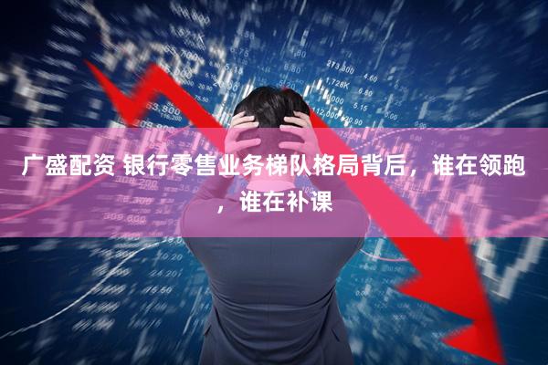 广盛配资 银行零售业务梯队格局背后，谁在领跑，谁在补课