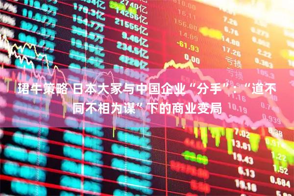 珺牛策略 日本大冢与中国企业“分手”: “道不同不相为谋”下的商业变局