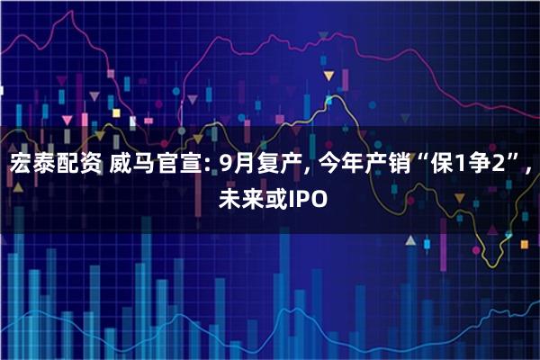 宏泰配资 威马官宣: 9月复产, 今年产销“保1争2”, 未来或IPO