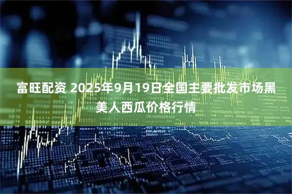富旺配资 2025年9月19日全国主要批发市场黑美人西瓜价格行情