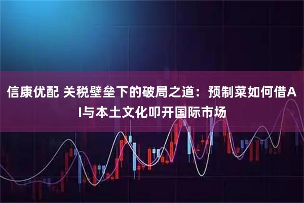 信康优配 关税壁垒下的破局之道：预制菜如何借AI与本土文化叩开国际市场