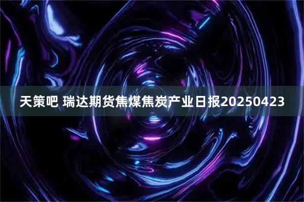 天策吧 瑞达期货焦煤焦炭产业日报20250423