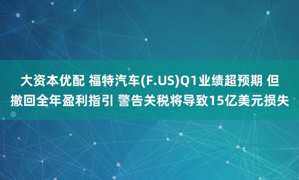 大资本优配 福特汽车(F.US)Q1业绩超预期 但撤回全年盈利指引 警告关税将导致15亿美元损失