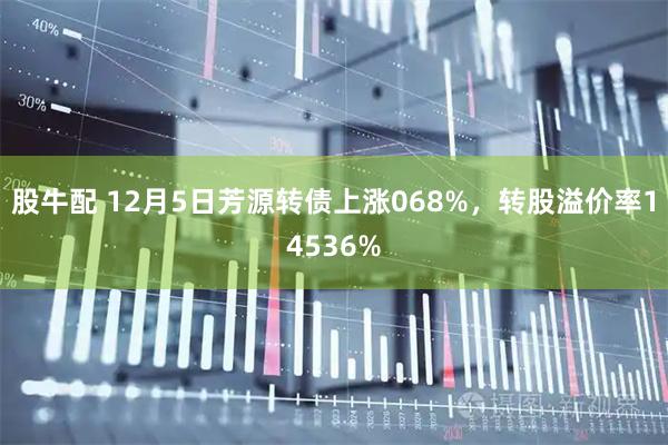 股牛配 12月5日芳源转债上涨068%，转股溢价率14536%