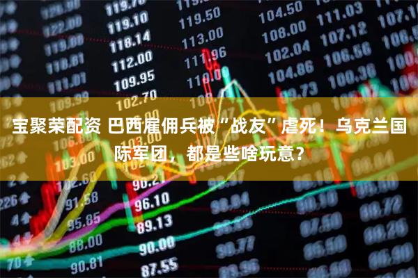 宝聚荣配资 巴西雇佣兵被“战友”虐死！乌克兰国际军团，都是些啥玩意？