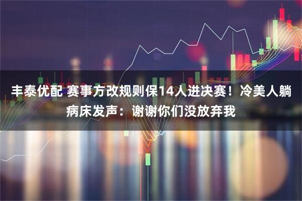 丰泰优配 赛事方改规则保14人进决赛！冷美人躺病床发声：谢谢你们没放弃我