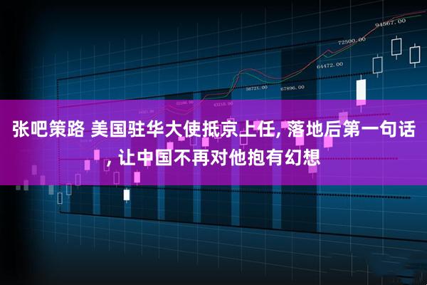 张吧策路 美国驻华大使抵京上任, 落地后第一句话, 让中国不再对他抱有幻想
