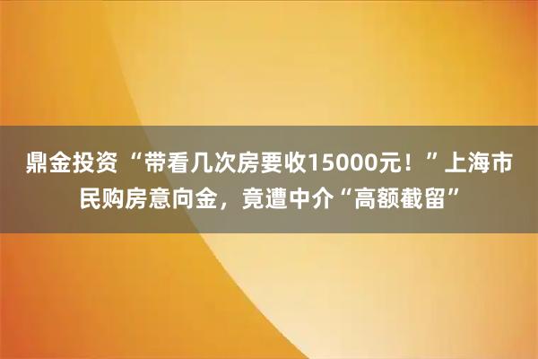 鼎金投资 “带看几次房要收15000元！”上海市民购房意向金，竟遭中介“高额截留”