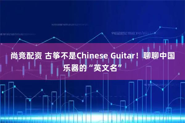 尚竞配资 古筝不是Chinese Guitar！聊聊中国乐器的“英文名”