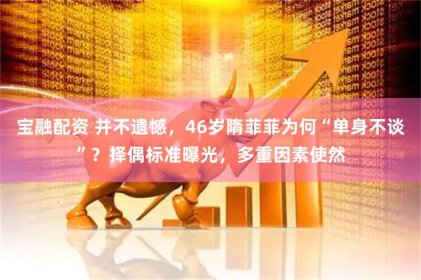 宝融配资 并不遗憾，46岁隋菲菲为何“单身不谈”？择偶标准曝光，多重因素使然