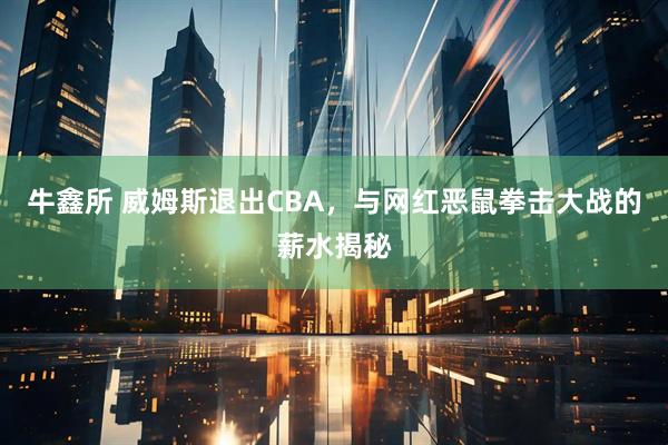 牛鑫所 威姆斯退出CBA，与网红恶鼠拳击大战的薪水揭秘