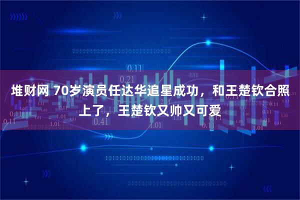 堆财网 70岁演员任达华追星成功，和王楚钦合照上了，王楚钦又帅又可爱