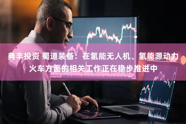 典丰投资 蜀道装备：在氢能无人机、氢能源动力火车方面的相关工作正在稳步推进中