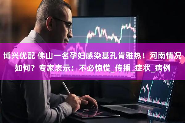 博兴优配 佛山一名孕妇感染基孔肯雅热！河南情况如何？专家表示：不必惊慌_传播_症状_病例