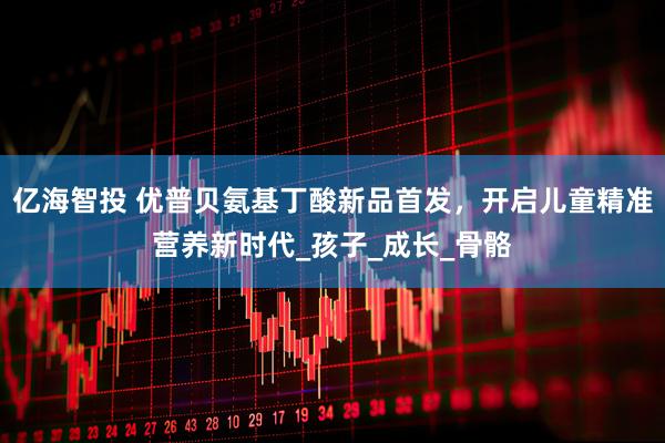 亿海智投 优普贝氨基丁酸新品首发，开启儿童精准营养新时代_孩子_成长_骨骼
