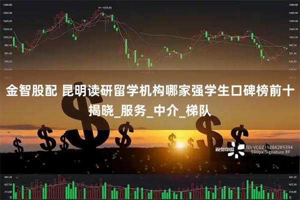 金智股配 昆明读研留学机构哪家强学生口碑榜前十揭晓_服务_中介_梯队