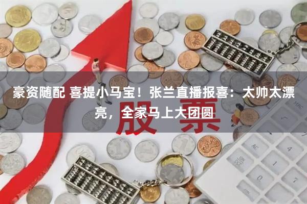 豪资随配 喜提小马宝！张兰直播报喜：太帅太漂亮，全家马上大团圆