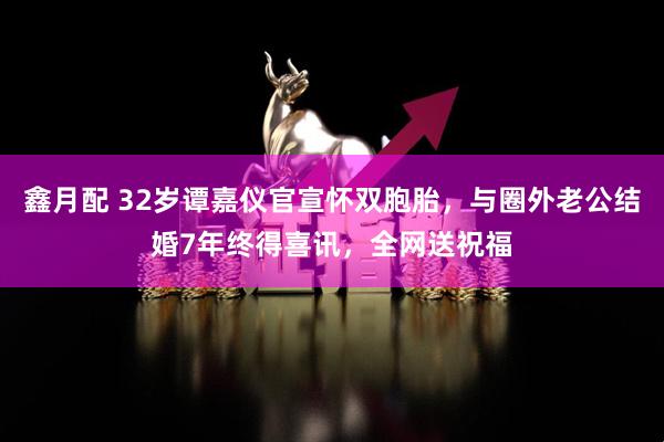 鑫月配 32岁谭嘉仪官宣怀双胞胎，与圈外老公结婚7年终得喜讯，全网送祝福