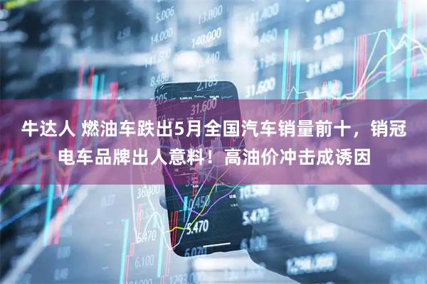 牛达人 燃油车跌出5月全国汽车销量前十，销冠电车品牌出人意料！高油价冲击成诱因