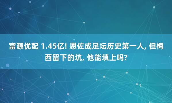 富源优配 1.45亿! 恩佐成足坛历史第一人, 但梅西留下的坑, 他能填上吗?